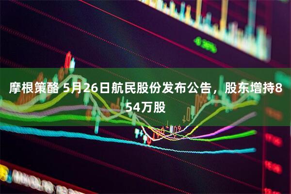 摩根策酪 5月26日航民股份发布公告，股东增持854万股