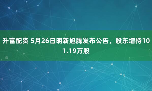 升富配资 5月26日明新旭腾发布公告，股东增持101.19万股