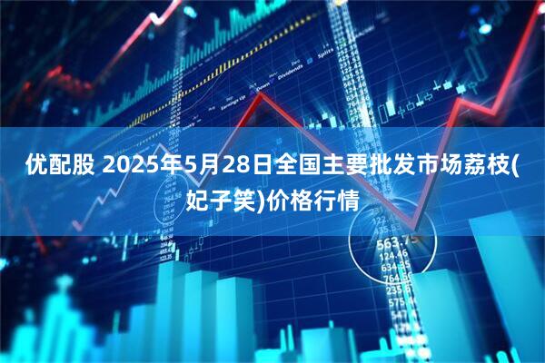 优配股 2025年5月28日全国主要批发市场荔枝(妃子笑)价格行情
