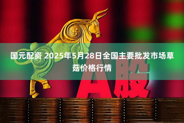 国元配资 2025年5月28日全国主要批发市场草菇价格行情
