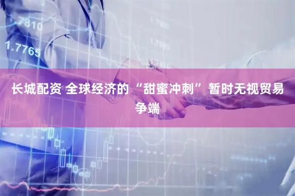 长城配资 全球经济的 “甜蜜冲刺” 暂时无视贸易争端