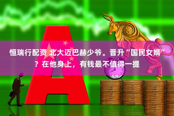恒瑞行配资 北大迈巴赫少爷。晋升“国民女婿”？在他身上，有钱最不值得一提