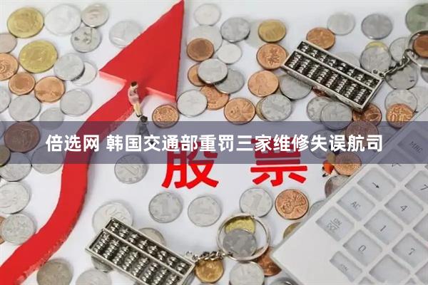 倍选网 韩国交通部重罚三家维修失误航司