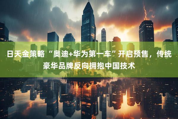日天金策略 “奥迪+华为第一车”开启预售，传统豪华品牌反向拥抱中国技术
