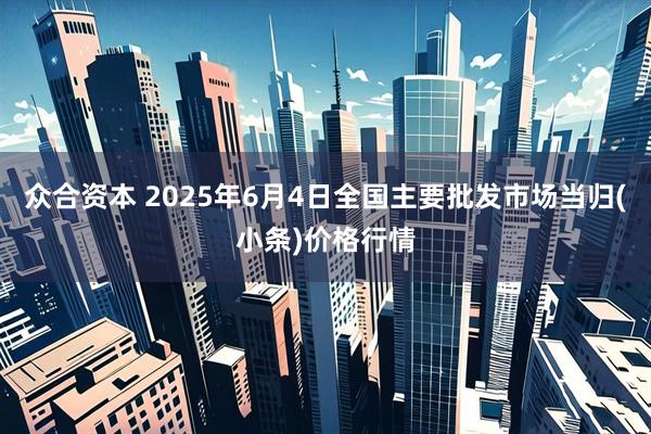 众合资本 2025年6月4日全国主要批发市场当归(小条)价格行情