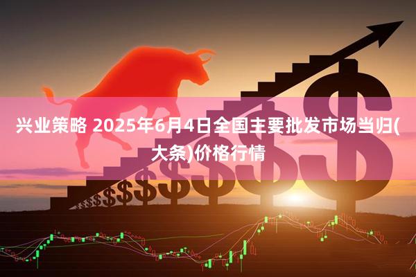 兴业策略 2025年6月4日全国主要批发市场当归(大条)价格行情