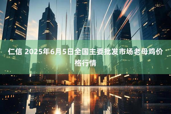 仁信 2025年6月5日全国主要批发市场老母鸡价格行情