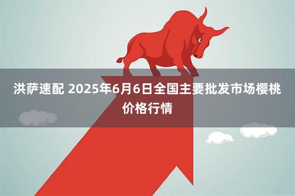 洪萨速配 2025年6月6日全国主要批发市场樱桃价格行情