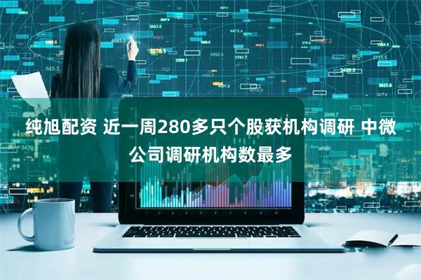 纯旭配资 近一周280多只个股获机构调研 中微公司调研机构数最多