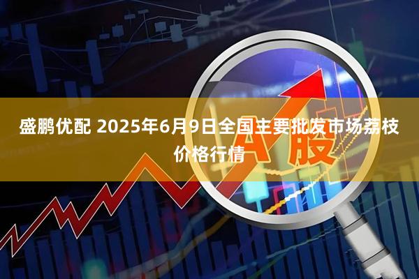 盛鹏优配 2025年6月9日全国主要批发市场荔枝价格行情