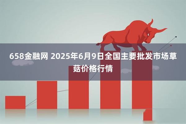 658金融网 2025年6月9日全国主要批发市场草菇价格行情