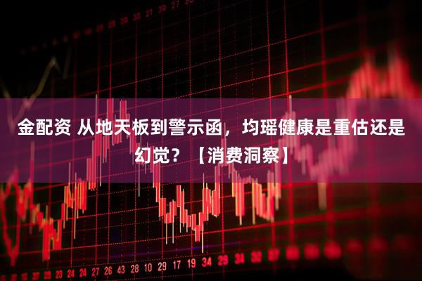 金配资 从地天板到警示函，均瑶健康是重估还是幻觉？【消费洞察】