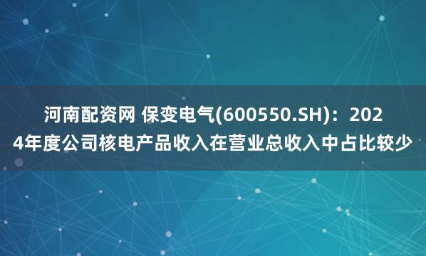 河南配资网 保变电气(600550.SH)：2024年度公司核电产品收入在营业总收入中占比较少
