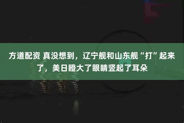 方道配资 真没想到，辽宁舰和山东舰“打”起来了，美日瞪大了眼睛竖起了耳朵