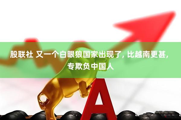 股联社 又一个白眼狼国家出现了, 比越南更甚, 专欺负中国人