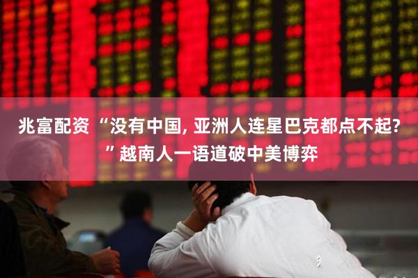 兆富配资 “没有中国, 亚洲人连星巴克都点不起? ”越南人一语道破中美博弈