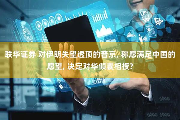 联华证券 对伊朗失望透顶的普京, 称愿满足中国的愿望, 决定对华倾囊相授?