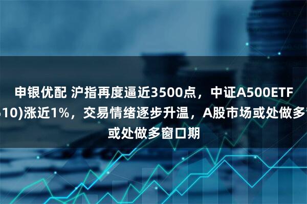 申银优配 沪指再度逼近3500点，中证A500ETF(560510)涨近1%，交易情绪逐步升温，A股市场或处做多窗口期