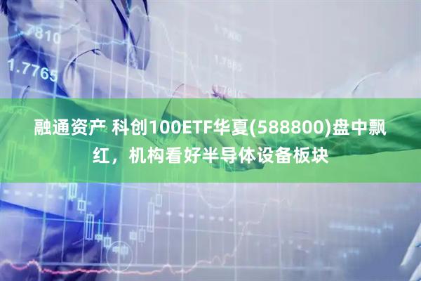 融通资产 科创100ETF华夏(588800)盘中飘红，机构看好半导体设备板块
