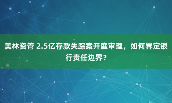 美林资管 2.5亿存款失踪案开庭审理，如何界定银行责任边界？