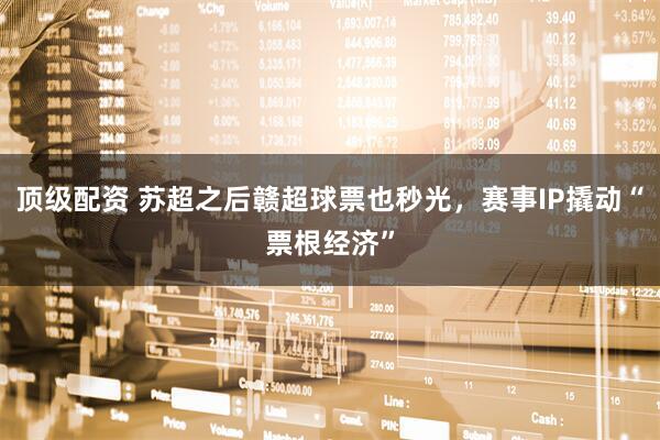 顶级配资 苏超之后赣超球票也秒光，赛事IP撬动“票根经济”