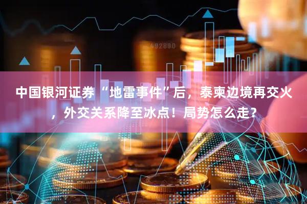 中国银河证券 “地雷事件”后，泰柬边境再交火，外交关系降至冰点！局势怎么走？
