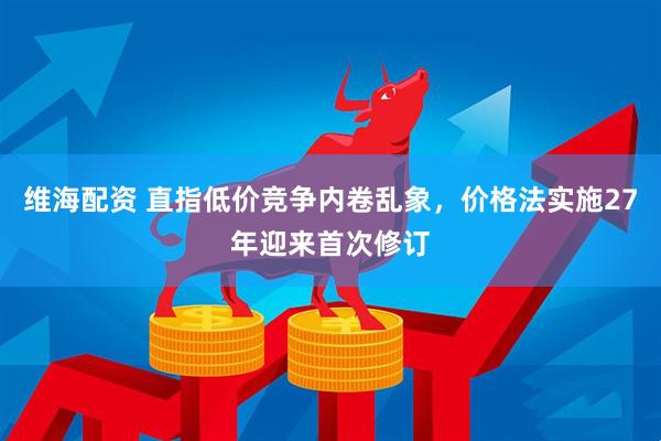 维海配资 直指低价竞争内卷乱象，价格法实施27年迎来首次修订