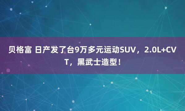 贝格富 日产发了台9万多元运动SUV，2.0L+CVT，黑武士造型！