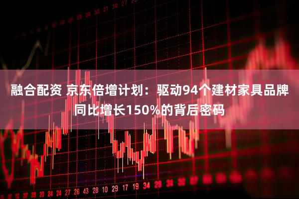 融合配资 京东倍增计划：驱动94个建材家具品牌同比增长150%的背后密码