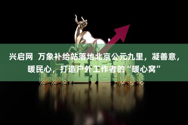 兴启网  万象补给站落地北京公元九里，凝善意，暖民心，打造户外工作者的“暖心窝”