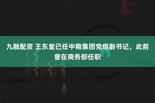 九融配资 王东堂已任中粮集团党组副书记，此前曾在商务部任职