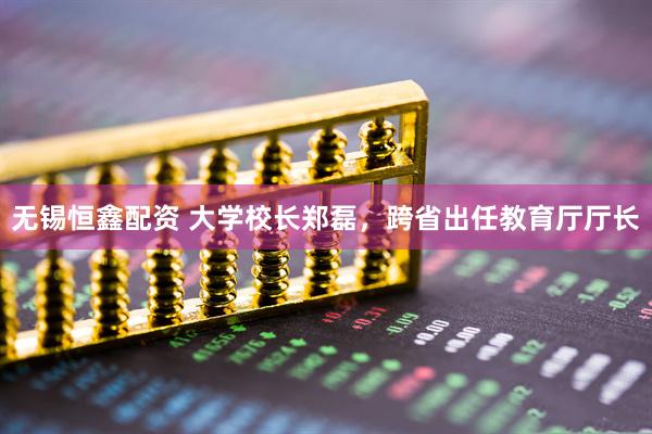 无锡恒鑫配资 大学校长郑磊，跨省出任教育厅厅长
