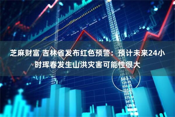 芝麻财富 吉林省发布红色预警：预计未来24小时珲春发生山洪灾害可能性很大