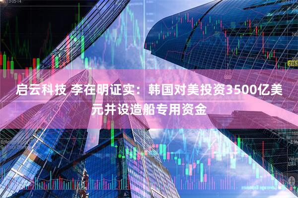 启云科技 李在明证实：韩国对美投资3500亿美元并设造船专用资金