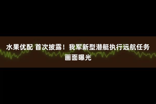 水果优配 首次披露！我军新型潜艇执行远航任务画面曝光