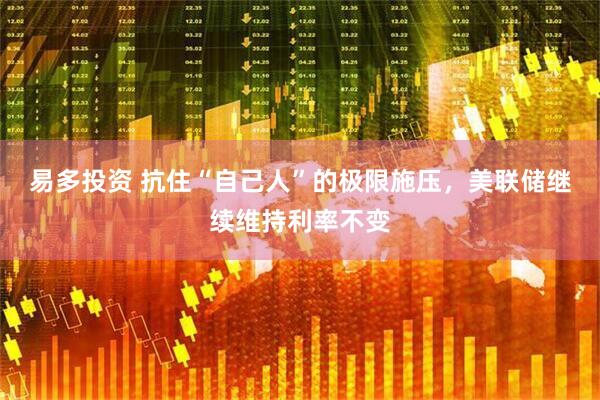 易多投资 抗住“自己人”的极限施压，美联储继续维持利率不变