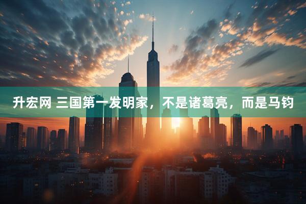 升宏网 三国第一发明家，不是诸葛亮，而是马钧