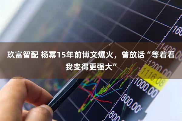 玖富智配 杨幂15年前博文爆火，曾放话“等着看我变得更强大”
