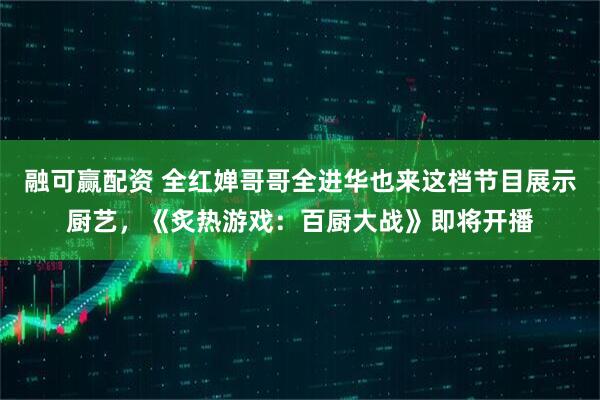 融可赢配资 全红婵哥哥全进华也来这档节目展示厨艺，《炙热游戏：百厨大战》即将开播