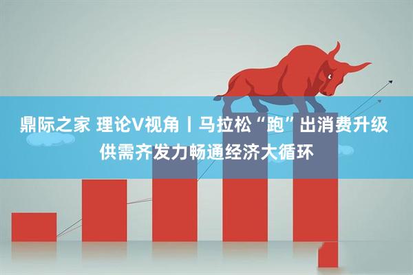 鼎际之家 理论V视角丨马拉松“跑”出消费升级 供需齐发力畅通经济大循环