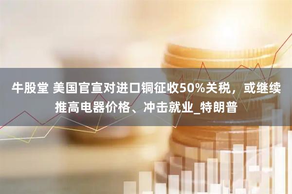 牛股堂 美国官宣对进口铜征收50%关税，或继续推高电器价格、冲击就业_特朗普