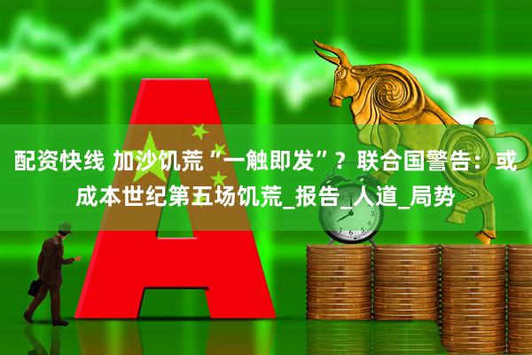 配资快线 加沙饥荒“一触即发”？联合国警告：或成本世纪第五场饥荒_报告_人道_局势
