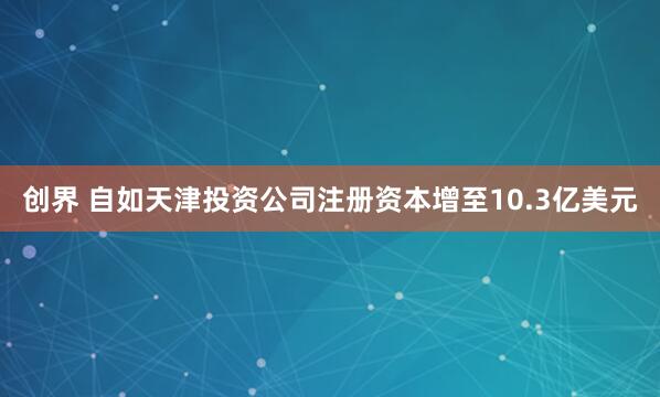 创界 自如天津投资公司注册资本增至10.3亿美元