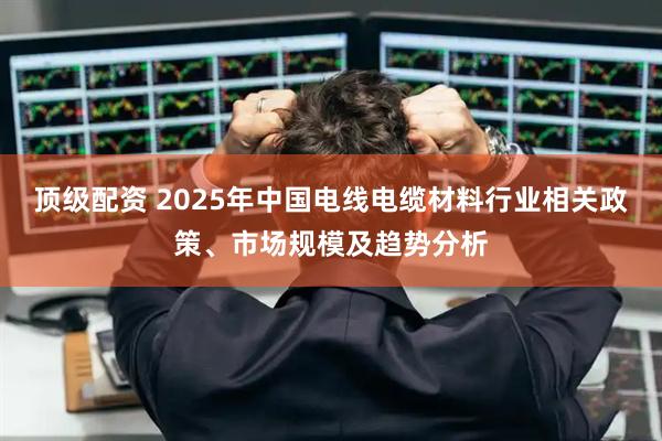 顶级配资 2025年中国电线电缆材料行业相关政策、市场规模及趋势分析