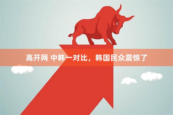 高开网 中韩一对比，韩国民众震惊了