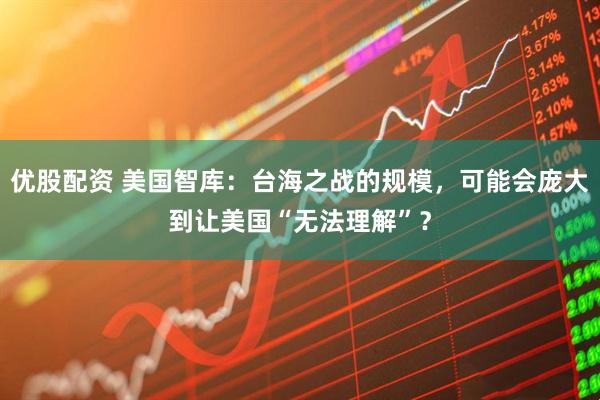 优股配资 美国智库：台海之战的规模，可能会庞大到让美国“无法理解”？