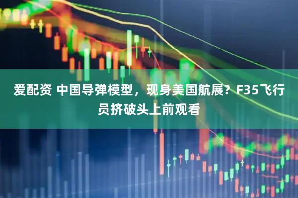爱配资 中国导弹模型，现身美国航展？F35飞行员挤破头上前观看
