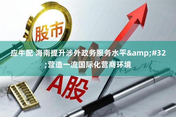 应牛配 海南提升涉外政务服务水平 营造一流国际化营商环境