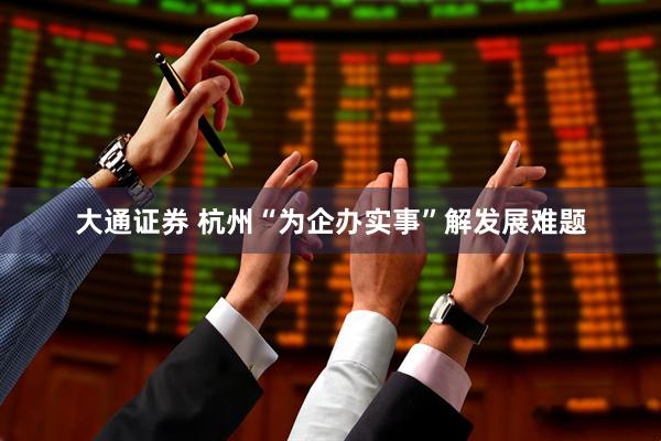 大通证券 杭州“为企办实事”解发展难题