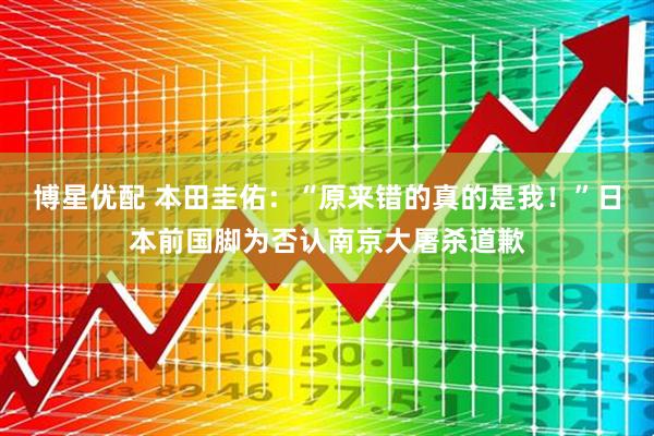 博星优配 本田圭佑：“原来错的真的是我！”日本前国脚为否认南京大屠杀道歉